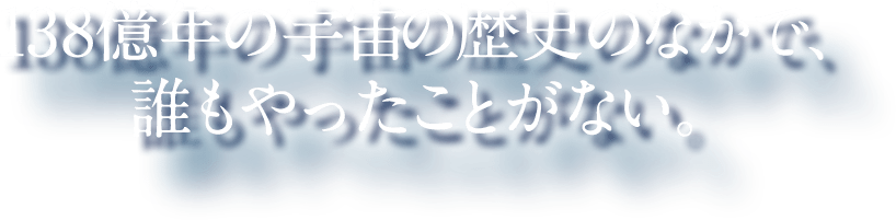 138億年の宇宙の歴史のなかで、 誰もやったことがない。