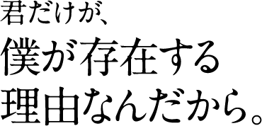 君だけが、 僕が存在する 理由なんだから。