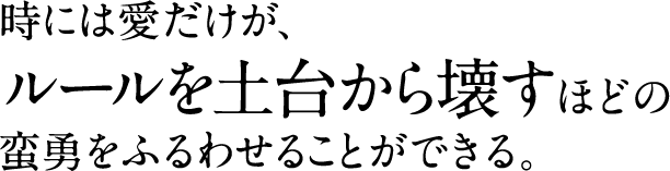 時には愛だけが、 ルールを土台から壊すほどの 蛮勇をふるわせることができる。