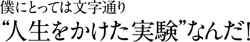 僕にとっては文字通り “人生をかけた実験”なんだ！