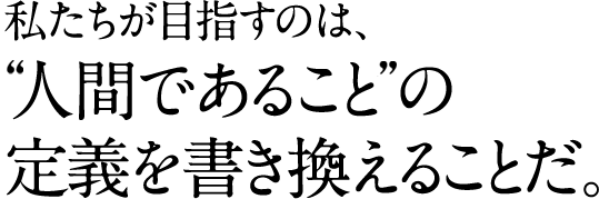 私たちが目指すのは、 〝人間であること〟の 定義を書き換えることだ。