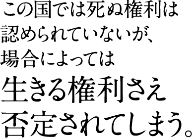 この国では死ぬ権利は 認められていないが、 場合によっては 生きる権利さえ 否定されてしまう。