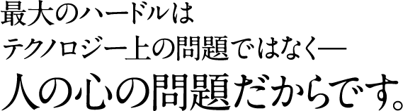 最大のハードルは テクノロジー上の問題ではなく— 人の心の問題だからです。