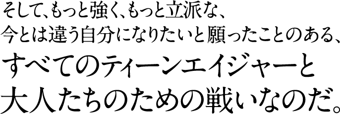 そして、もっと強く、もっと立派な、 今とは違う人間になりたいと願ったことのある、 すべてのティーンエイジャーと 大人たちのため